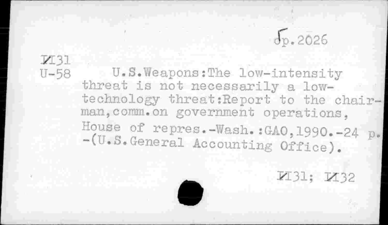 ﻿Jp.2026
J-I31
U-58	U.S.Weapons:The low-intensity
threat is not necessarily a low-technology threat:Report to the chair man,comm.on government operations, House of repres.-Wash.:GAO,1990.-24 p -(U.S.General Accounting Office).
M31; M32